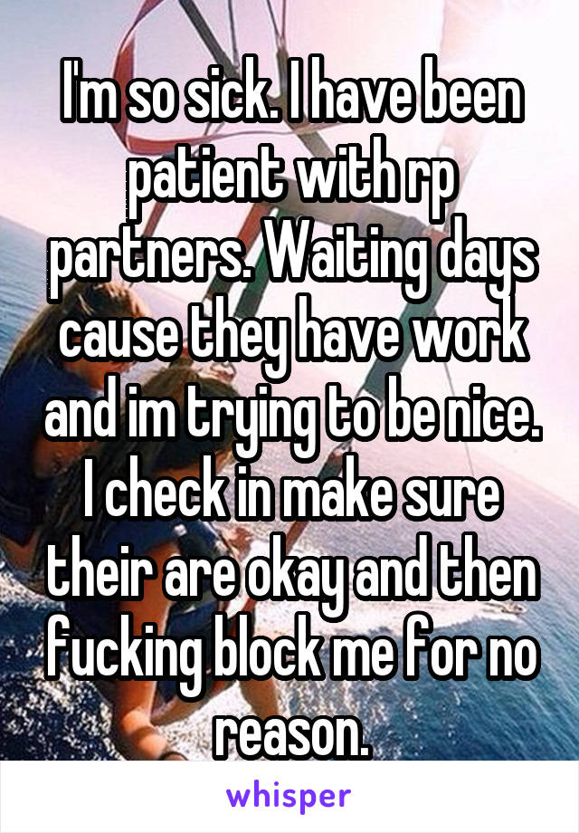 I'm so sick. I have been patient with rp partners. Waiting days cause they have work and im trying to be nice. I check in make sure their are okay and then fucking block me for no reason.