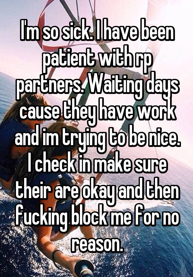 I'm so sick. I have been patient with rp partners. Waiting days cause they have work and im trying to be nice. I check in make sure their are okay and then fucking block me for no reason.