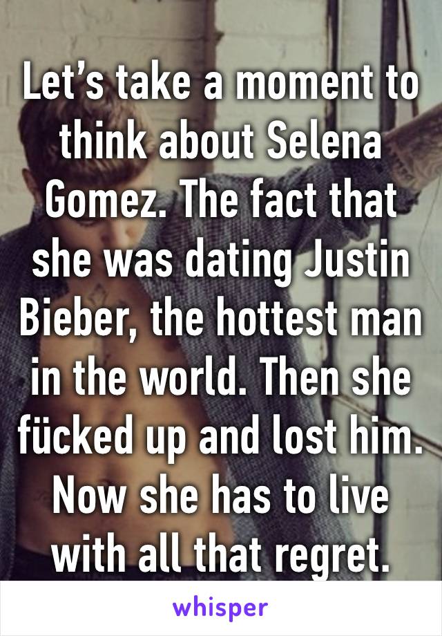 Let’s take a moment to think about Selena Gomez. The fact that she was dating Justin Bieber, the hottest man in the world. Then she fücked up and lost him. Now she has to live with all that regret.