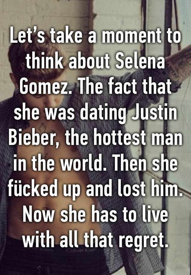 Let’s take a moment to think about Selena Gomez. The fact that she was dating Justin Bieber, the hottest man in the world. Then she fücked up and lost him. Now she has to live with all that regret.