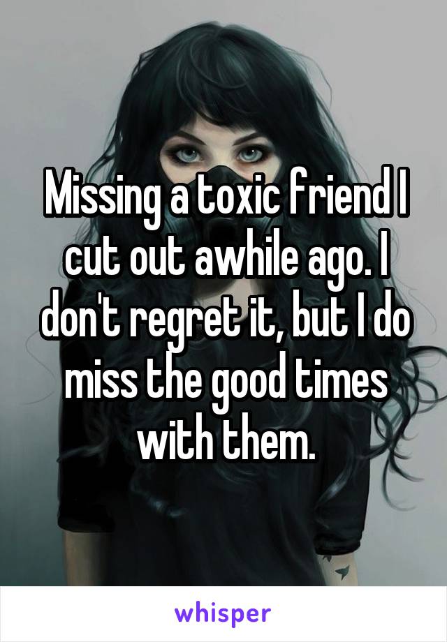 Missing a toxic friend I cut out awhile ago. I don't regret it, but I do miss the good times with them.