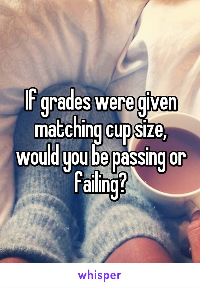 If grades were given matching cup size, would you be passing or failing?