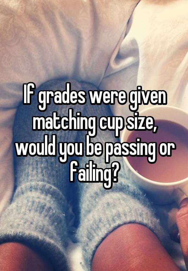 If grades were given matching cup size, would you be passing or failing?