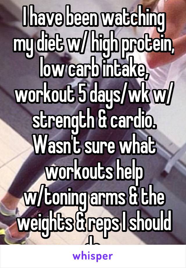 I have been watching my diet w/ high protein, low carb intake, workout 5 days/wk w/ strength & cardio. Wasn't sure what workouts help w/toning arms & the weights & reps I should do.