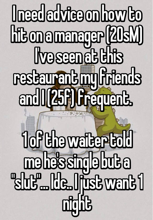 I need advice on how to hit on a manager (20sM)  I've seen at this restaurant my friends and I (25f) frequent. 

1 of the waiter told me he's single but a "slut"... Idc.. I just want 1 night