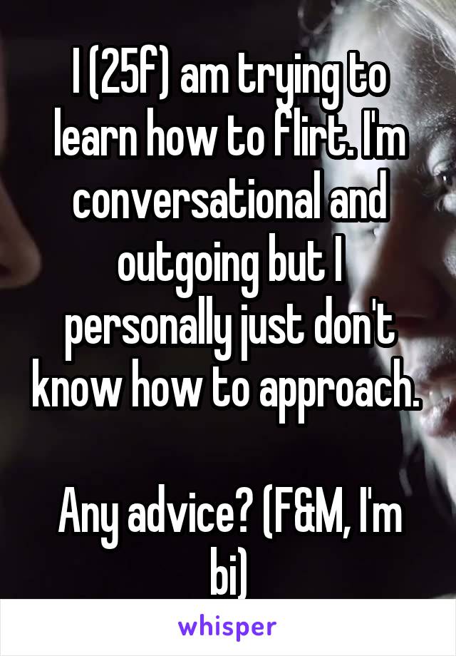 I (25f) am trying to learn how to flirt. I'm conversational and outgoing but I personally just don't know how to approach. 

Any advice? (F&M, I'm bi)