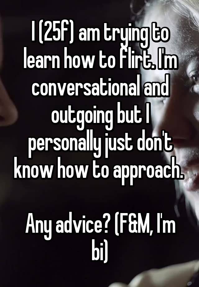 I (25f) am trying to learn how to flirt. I'm conversational and outgoing but I personally just don't know how to approach. 

Any advice? (F&M, I'm bi)