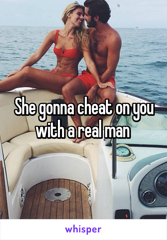 She gonna cheat on you with a real man 