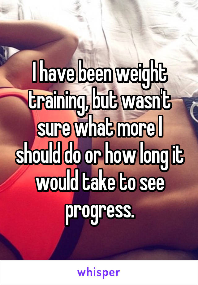 I have been weight training, but wasn't sure what more I should do or how long it would take to see progress.