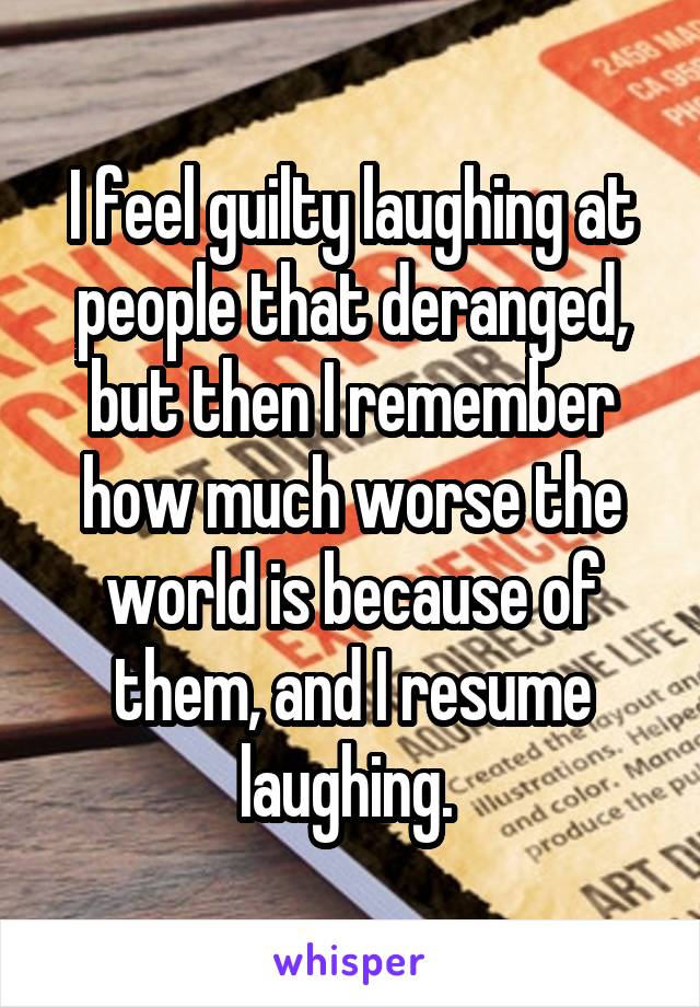 I feel guilty laughing at people that deranged, but then I remember how much worse the world is because of them, and I resume laughing. 