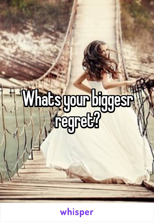 Whats your biggesr regret?