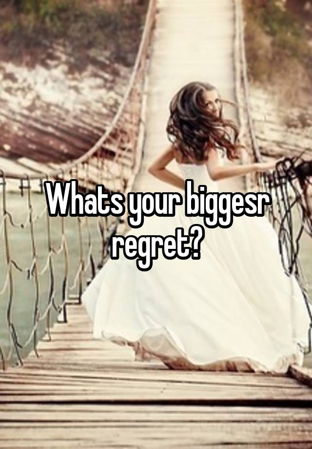 Whats your biggesr regret?