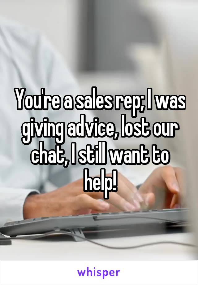 You're a sales rep; I was giving advice, lost our chat, I still want to help!