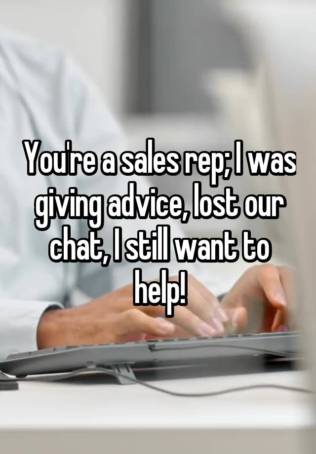 You're a sales rep; I was giving advice, lost our chat, I still want to help!