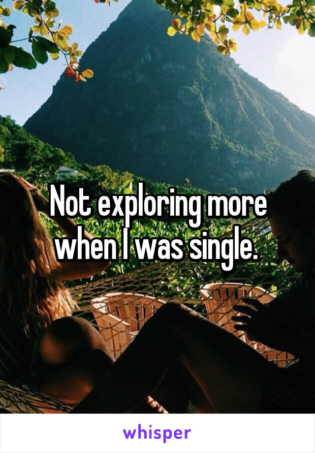 Not exploring more when I was single. 