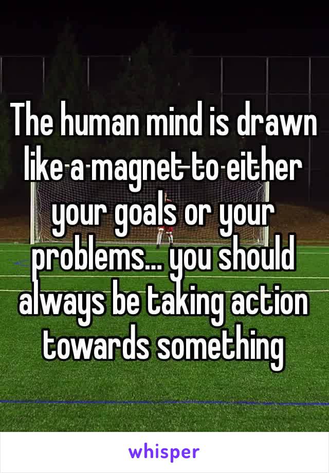 The human mind is drawn like a magnet to either your goals or your problems… you should always be taking action towards something 