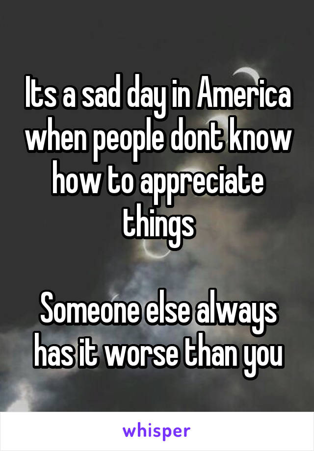 Its a sad day in America when people dont know how to appreciate things

Someone else always has it worse than you