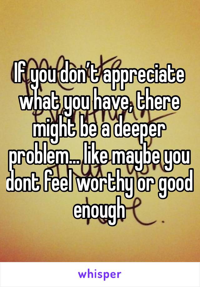 If you don’t appreciate what you have, there might be a deeper problem… like maybe you dont feel worthy or good enough