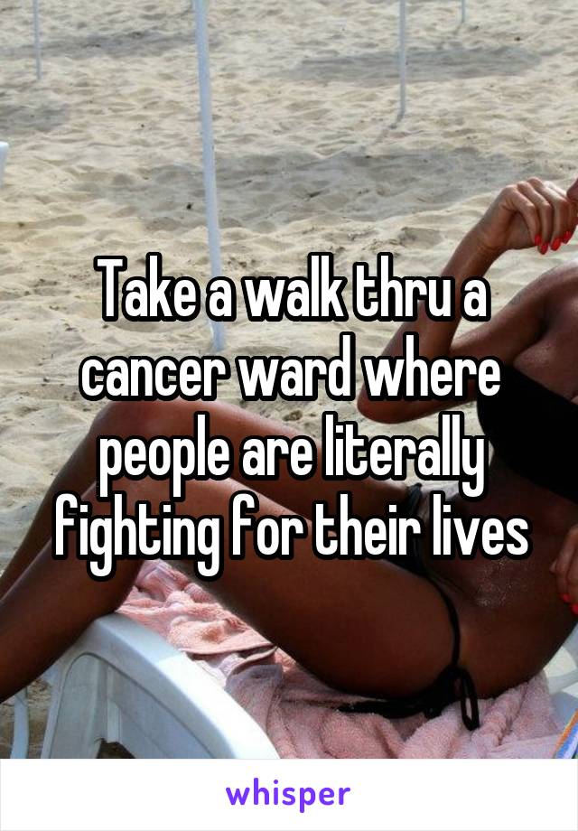 Take a walk thru a cancer ward where people are literally fighting for their lives