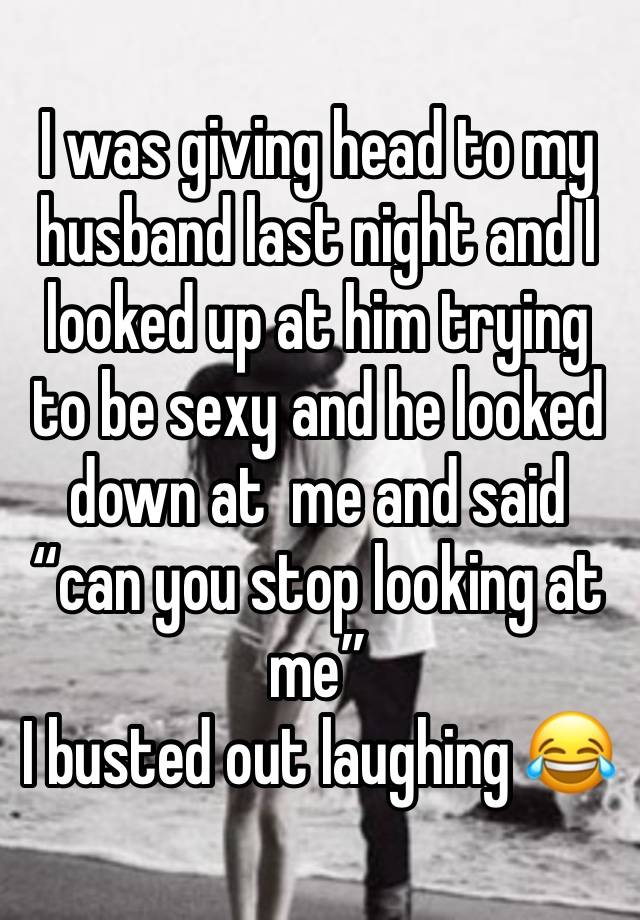 I was giving head to my husband last night and I looked up at him trying to be sexy and he looked down at  me and said “can you stop looking at me” 
I busted out laughing 😂