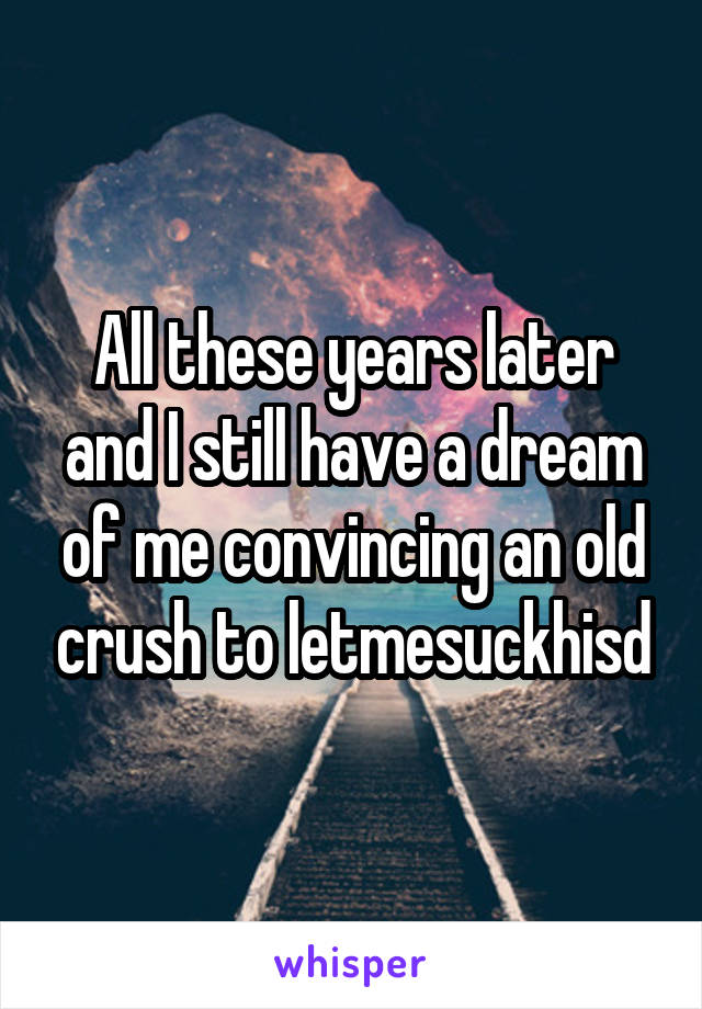 All these years later and I still have a dream of me convincing an old crush to letmesuckhisd