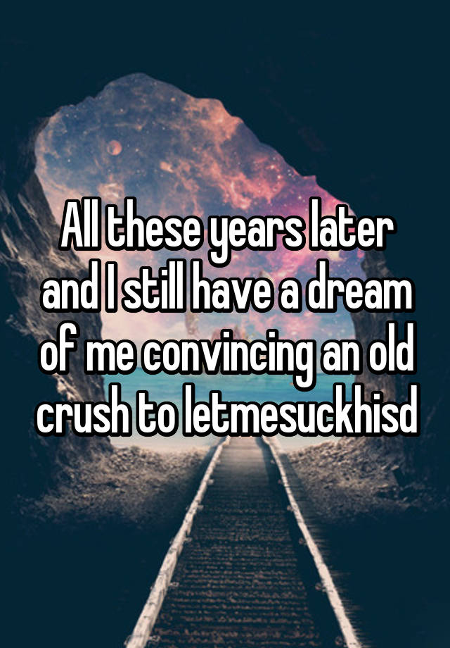 All these years later and I still have a dream of me convincing an old crush to letmesuckhisd