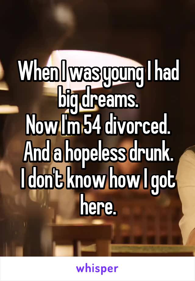 When I was young I had big dreams.
Now I'm 54 divorced.
And a hopeless drunk.
I don't know how I got here.