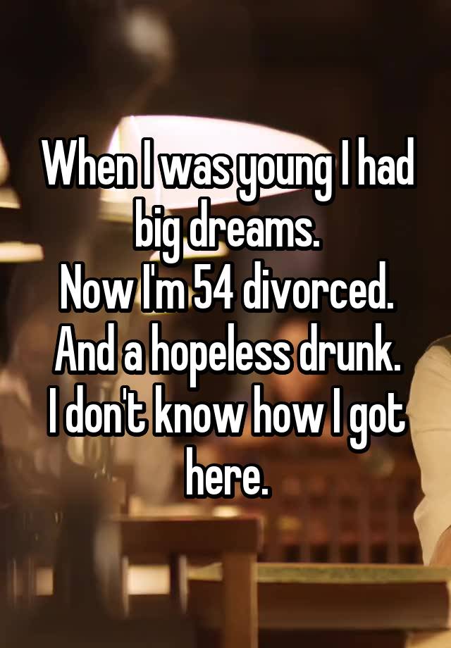 When I was young I had big dreams.
Now I'm 54 divorced.
And a hopeless drunk.
I don't know how I got here.