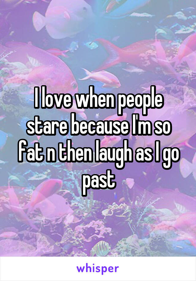 I love when people stare because I'm so fat n then laugh as I go past