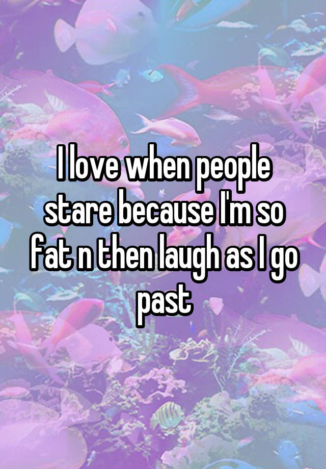 I love when people stare because I'm so fat n then laugh as I go past