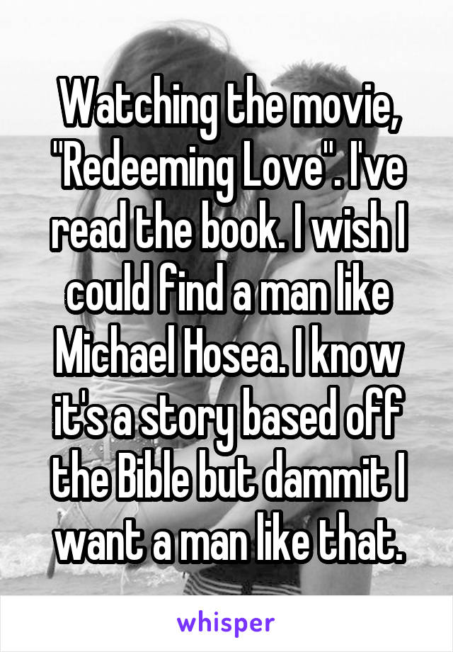 Watching the movie, "Redeeming Love". I've read the book. I wish I could find a man like Michael Hosea. I know it's a story based off the Bible but dammit I want a man like that.