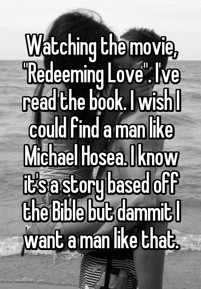 Watching the movie, "Redeeming Love". I've read the book. I wish I could find a man like Michael Hosea. I know it's a story based off the Bible but dammit I want a man like that.