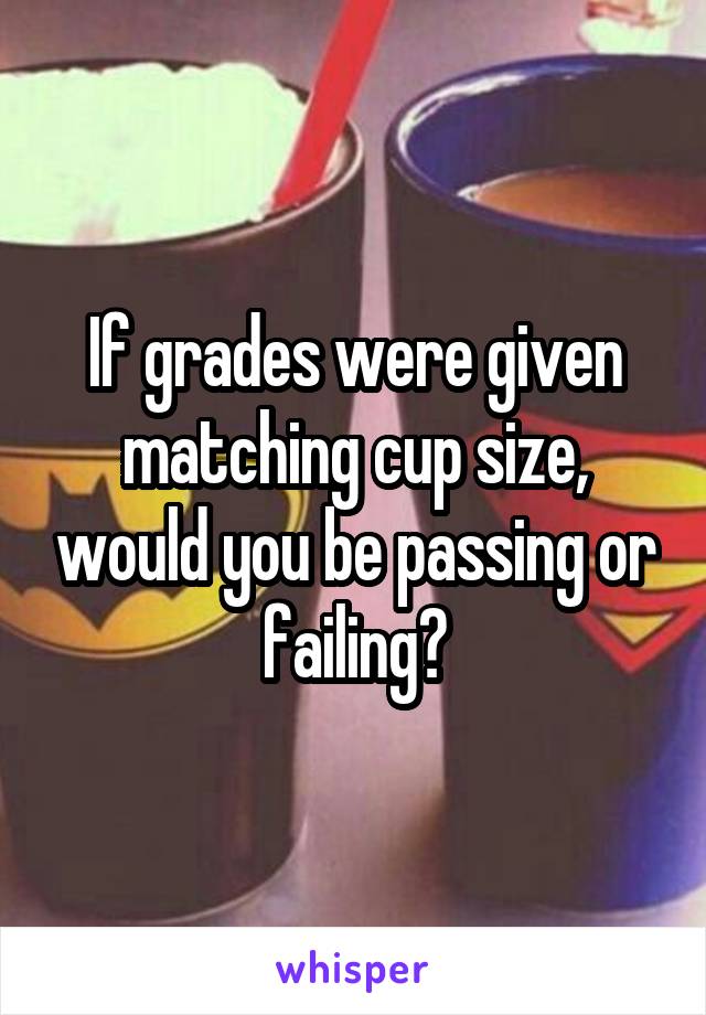 If grades were given matching cup size, would you be passing or failing?