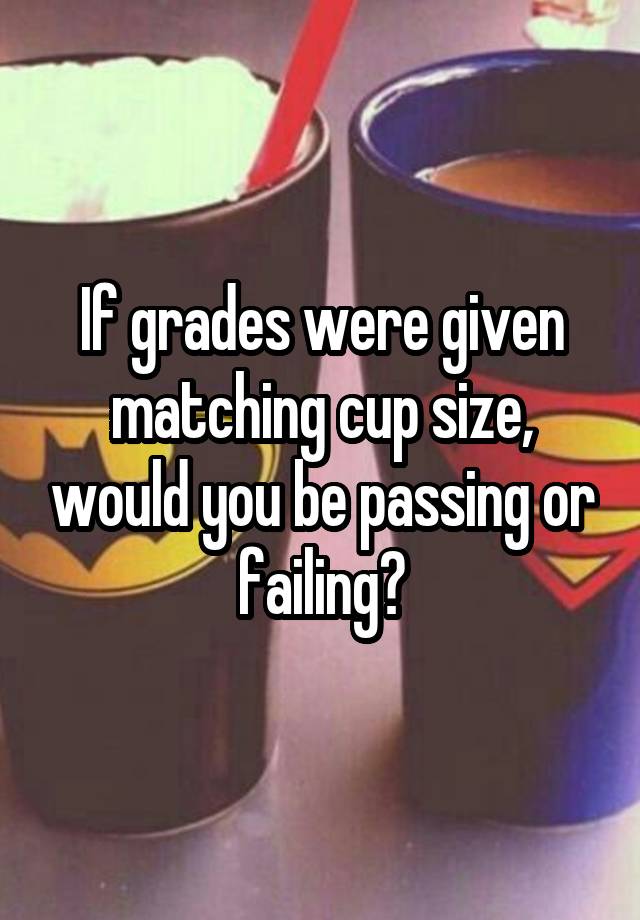 If grades were given matching cup size, would you be passing or failing?