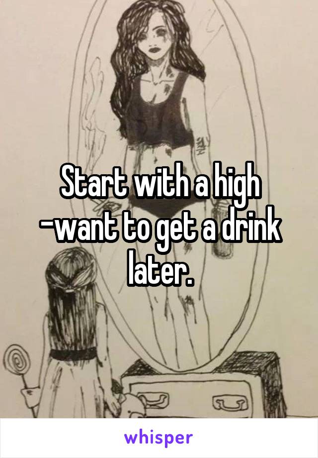 Start with a high -want to get a drink later.