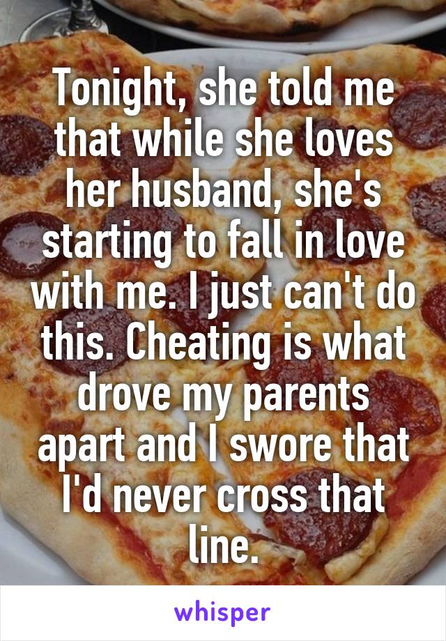 Tonight, she told me that while she loves her husband, she's starting to fall in love with me. I just can't do this. Cheating is what drove my parents apart and I swore that I'd never cross that line.