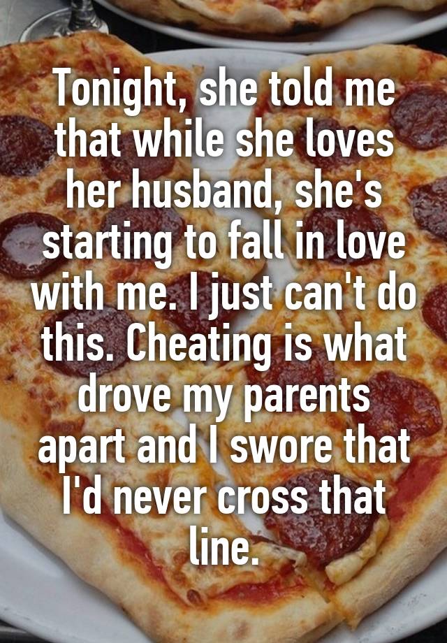 Tonight, she told me that while she loves her husband, she's starting to fall in love with me. I just can't do this. Cheating is what drove my parents apart and I swore that I'd never cross that line.