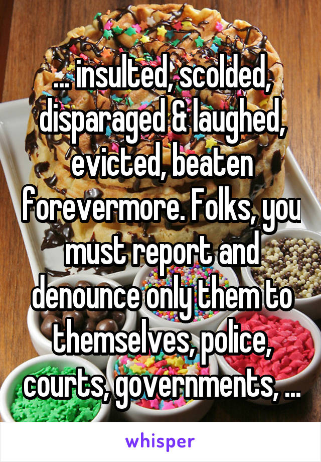 ... insulted, scolded, disparaged & laughed, evicted, beaten forevermore. Folks, you must report and denounce only them to themselves, police, courts, governments, ...