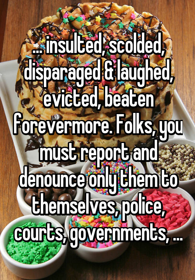 ... insulted, scolded, disparaged & laughed, evicted, beaten forevermore. Folks, you must report and denounce only them to themselves, police, courts, governments, ...