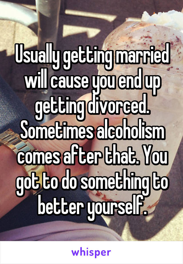 Usually getting married will cause you end up getting divorced. Sometimes alcoholism comes after that. You got to do something to better yourself.