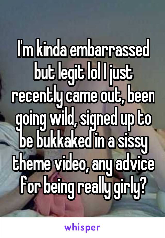 I'm kinda embarrassed but legit lol I just recently came out, been going wild, signed up to be bukkaked in a sissy theme video, any advice for being really girly?