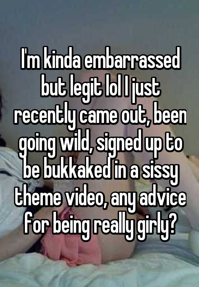 I'm kinda embarrassed but legit lol I just recently came out, been going wild, signed up to be bukkaked in a sissy theme video, any advice for being really girly?