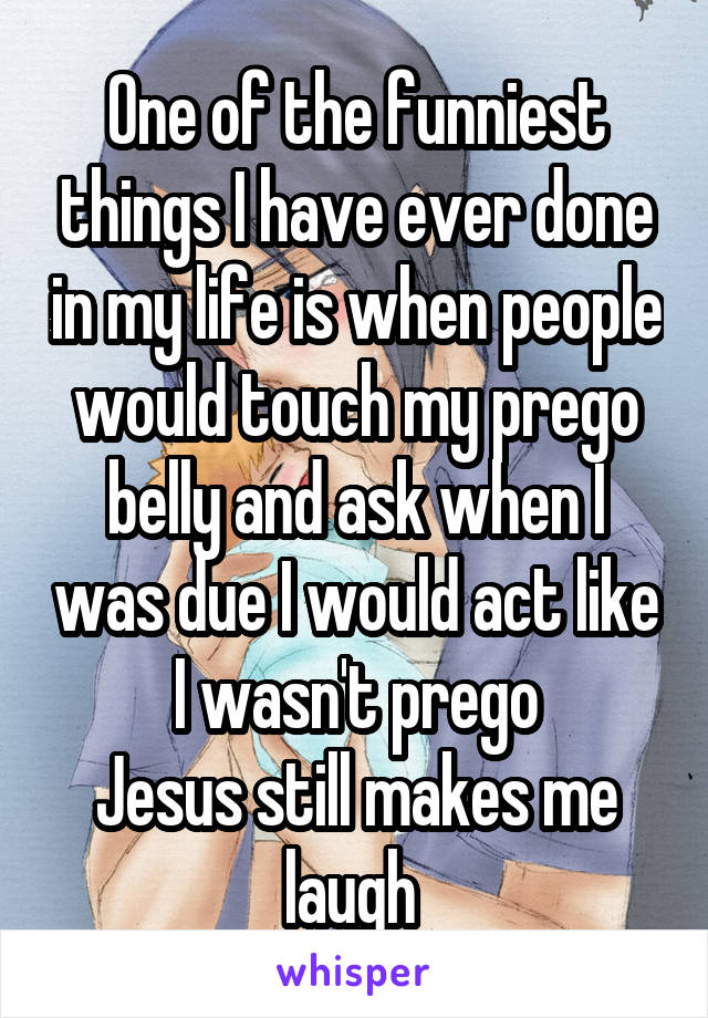 One of the funniest things I have ever done in my life is when people would touch my prego belly and ask when I was due I would act like I wasn't prego
Jesus still makes me laugh 