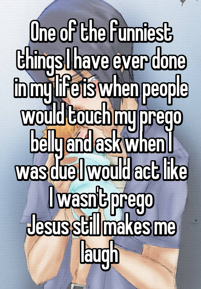 One of the funniest things I have ever done in my life is when people would touch my prego belly and ask when I was due I would act like I wasn't prego
Jesus still makes me laugh 