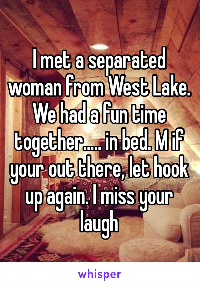 I met a separated woman from West Lake. We had a fun time together….. in bed. M if your out there, let hook up again. I miss your laugh