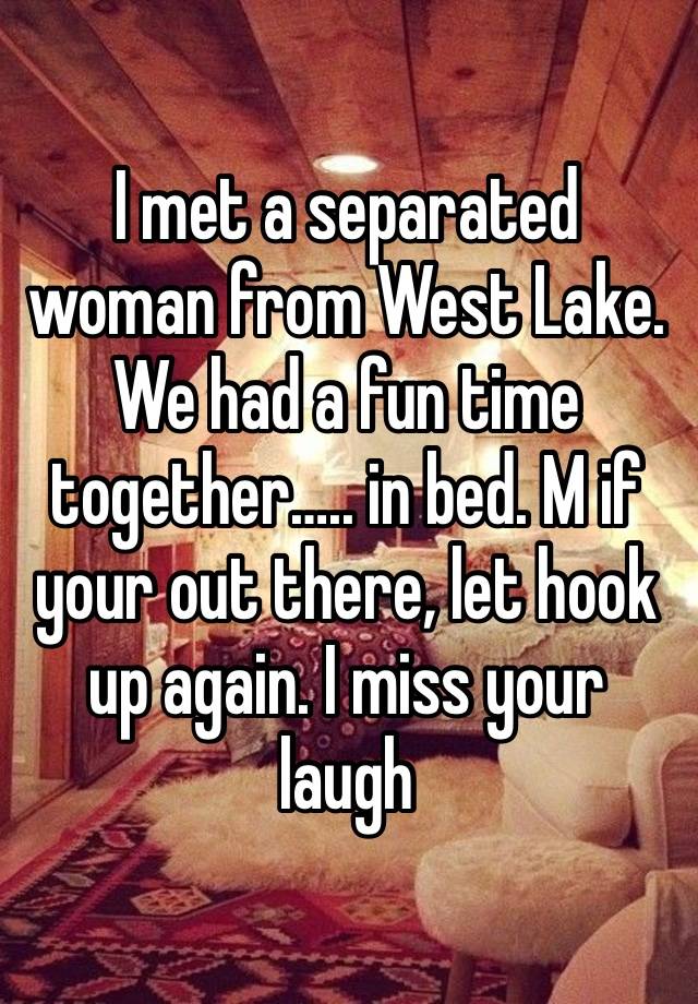 I met a separated woman from West Lake. We had a fun time together….. in bed. M if your out there, let hook up again. I miss your laugh