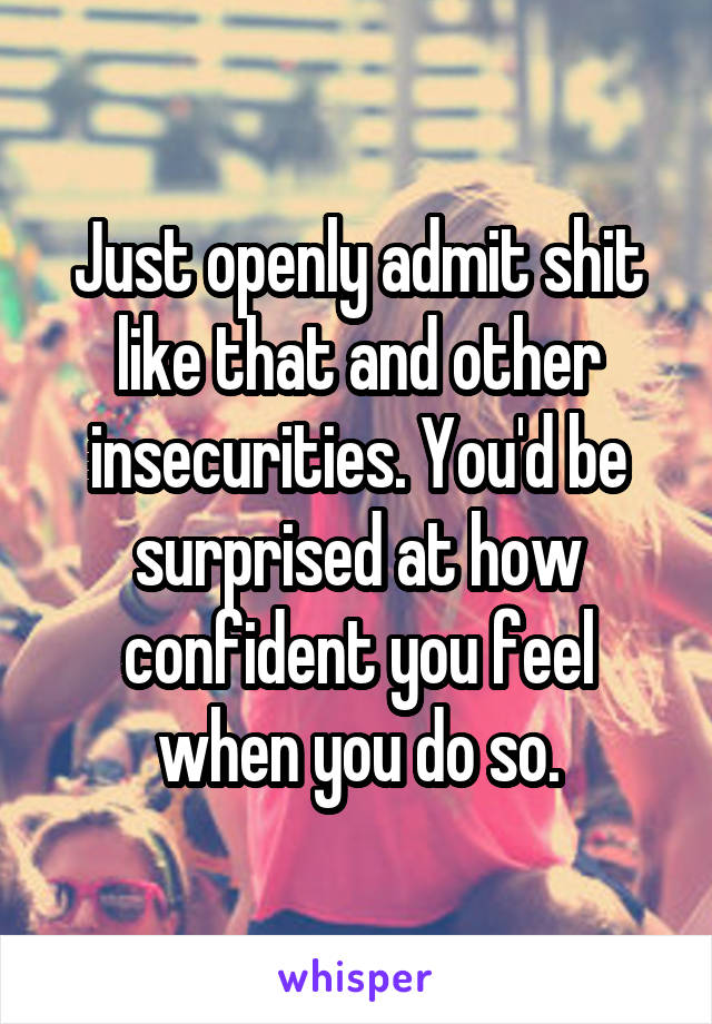 Just openly admit shit like that and other insecurities. You'd be surprised at how confident you feel when you do so.