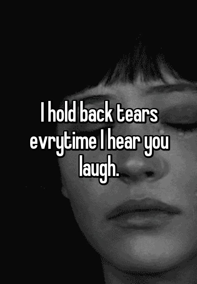 I hold back tears evrytime I hear you laugh.