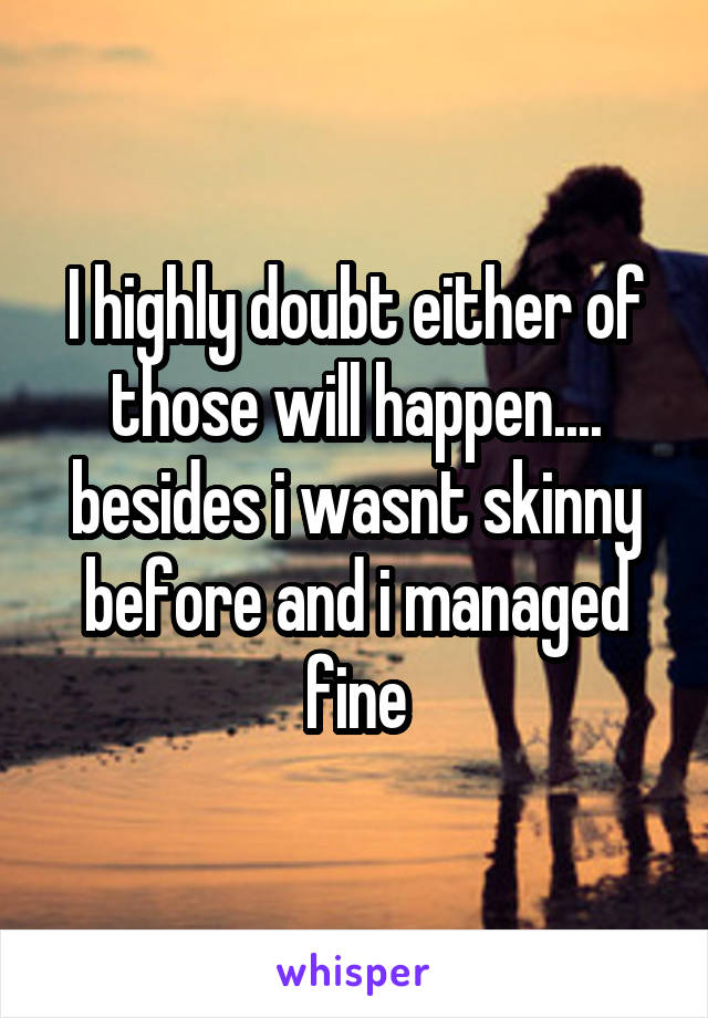 I highly doubt either of those will happen.... besides i wasnt skinny before and i managed fine