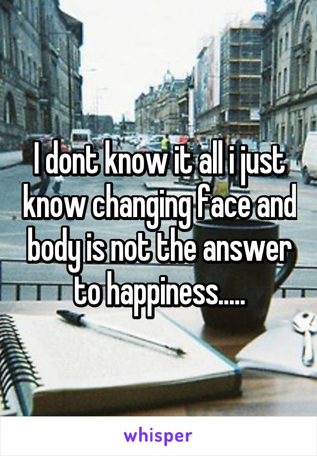 I dont know it all i just know changing face and body is not the answer to happiness.....